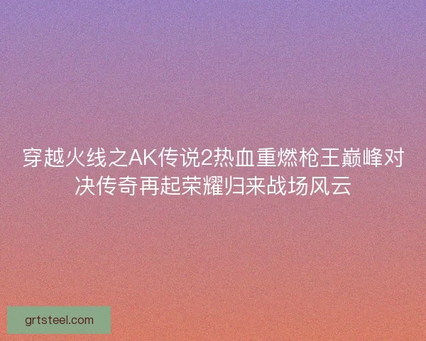 穿越火线之AK传说2热血重燃枪王巅峰对决传奇再起荣耀归来战场风云