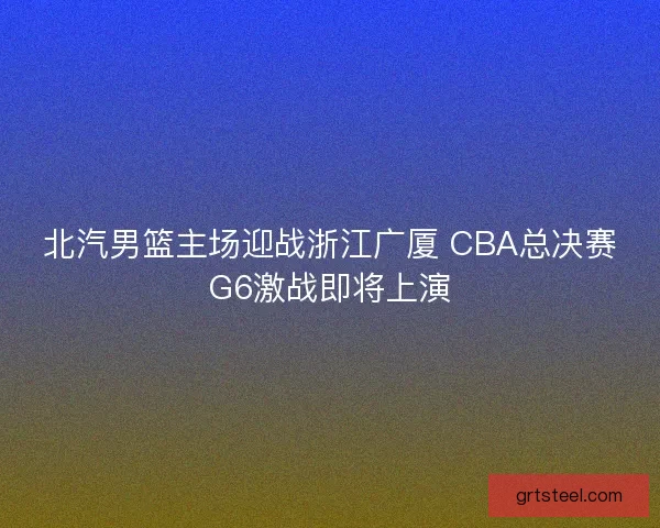 北汽男篮主场迎战浙江广厦 CBA总决赛G6激战即将上演