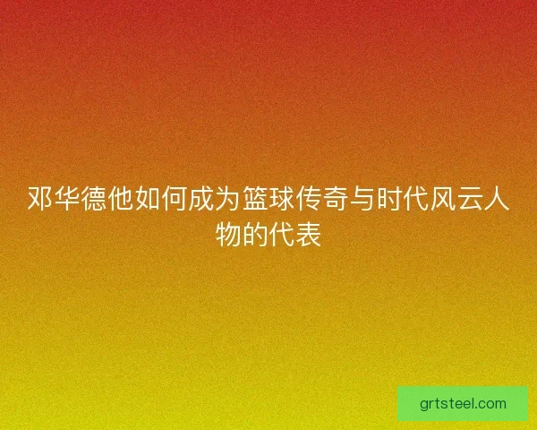 邓华德他如何成为篮球传奇与时代风云人物的代表