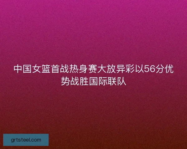 中国女篮首战热身赛大放异彩以56分优势战胜国际联队