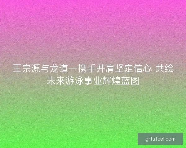 王宗源与龙道一携手并肩坚定信心 共绘未来游泳事业辉煌蓝图