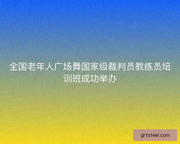 全国老年人广场舞国家级裁判员教练员培训班成功举办