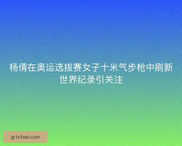 杨倩在奥运选拔赛女子十米气步枪中刷新世界纪录引关注