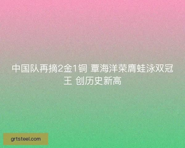 中国队再摘2金1铜 覃海洋荣膺蛙泳双冠王 创历史新高