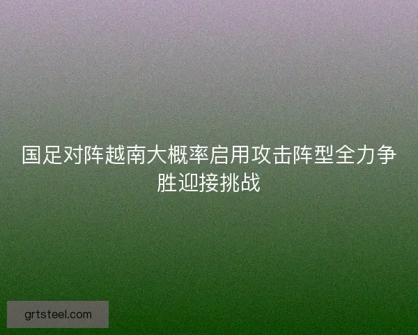 国足对阵越南大概率启用攻击阵型全力争胜迎接挑战