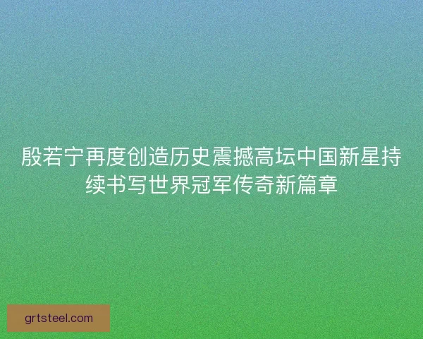 殷若宁再度创造历史震撼高坛中国新星持续书写世界冠军传奇新篇章